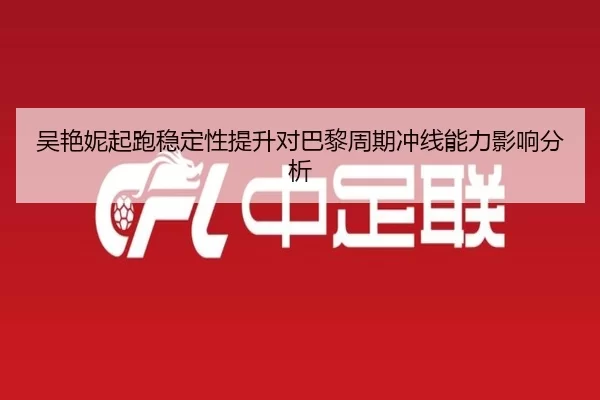 吴艳妮起跑稳定性提升对巴黎周期冲线能力影响分析